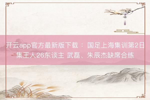 开云app官方最新版下载 ：国足上海集训第2日集王人26东谈主 武磊、朱辰杰缺席合练