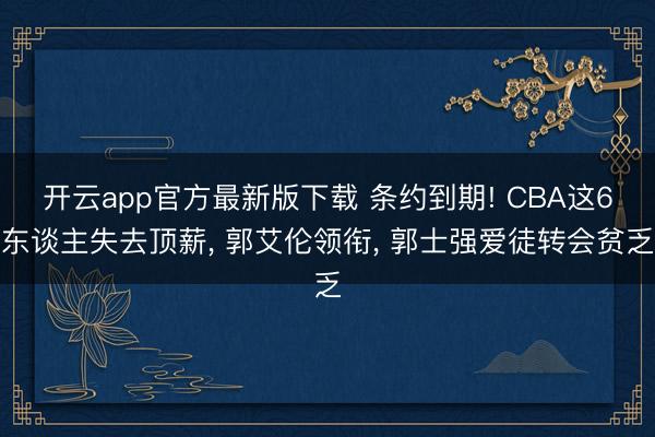 开云app官方最新版下载 条约到期! CBA这6东谈主失去顶薪， 郭艾伦领衔， 郭士强爱徒转会贫乏