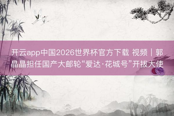 开云app中国2026世界杯官方下载 视频｜郭晶晶担任国产大邮轮“爱达·花城号”开拔大使