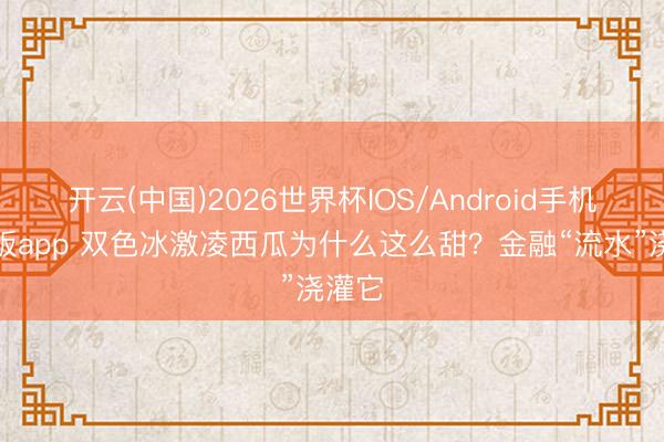 开云(中国)2026世界杯IOS/Android手机通用版app 双色冰激凌西瓜为什么这么甜？金融“流水”浇灌它