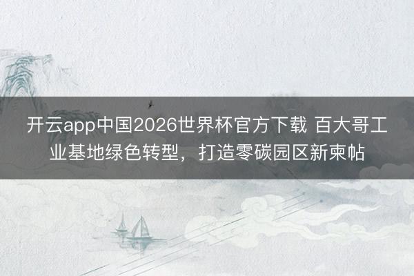 开云app中国2026世界杯官方下载 百大哥工业基地绿色转型，打造零碳园区新柬帖