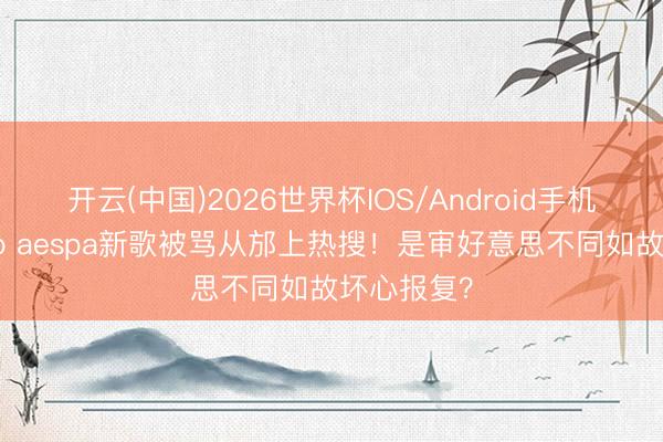 开云(中国)2026世界杯IOS/Android手机通用版app aespa新歌被骂从邡上热搜！是审好意思不同如故坏心报复？