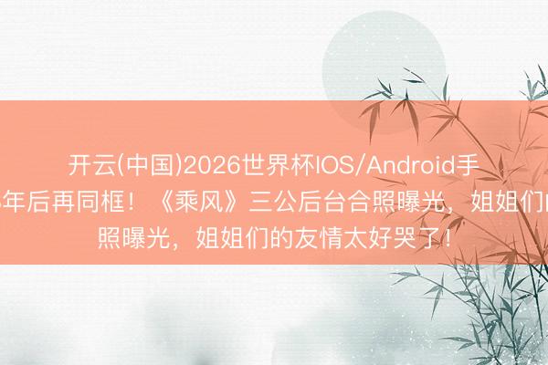 开云(中国)2026世界杯IOS/Android手机通用版app 18年后再同框！《乘风》三公后台合照曝光，姐姐们的友情太好哭了！