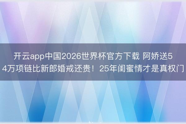 开云app中国2026世界杯官方下载 阿娇送54万项链比新郎婚戒还贵！25年闺蜜情才是真权门