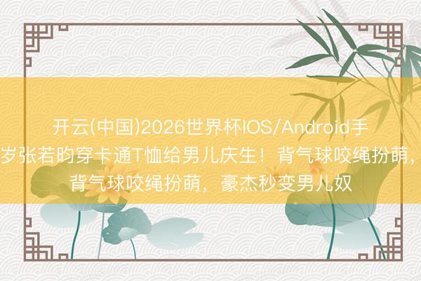 开云(中国)2026世界杯IOS/Android手机通用版app 37岁张若昀穿卡通T恤给男儿庆生!背气球咬绳扮萌,豪杰秒变男儿奴