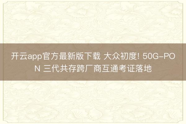 开云app官方最新版下载 大众初度! 50G-PON 三代共存跨厂商互通考证落地