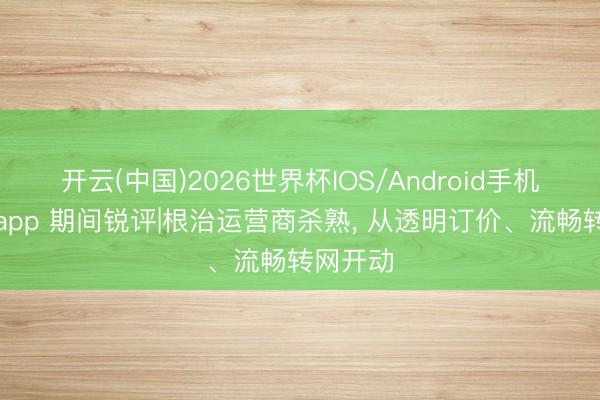 开云(中国)2026世界杯IOS/Android手机通用版app 期间锐评|根治运营商杀熟， 从透明订价、流畅转网开动