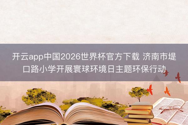 开云app中国2026世界杯官方下载 济南市堤口路小学开展寰球环境日主题环保行动