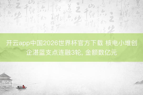 开云app中国2026世界杯官方下载 核电小堆创企湛蓝支点连融3轮， 金额数亿元