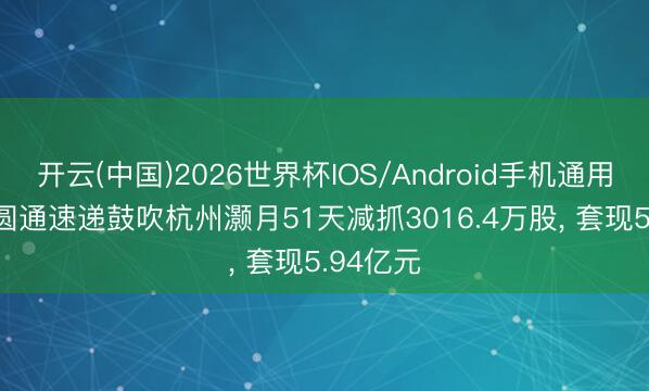 开云(中国)2026世界杯IOS/Android手机通用版app 圆通速递鼓吹杭州灏月51天减抓3016.4万股， 套现5.94亿元