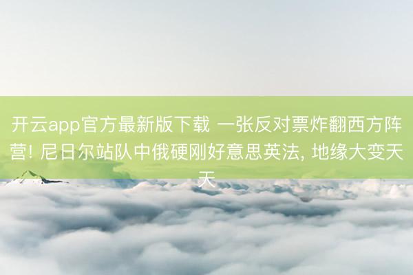 开云app官方最新版下载 一张反对票炸翻西方阵营! 尼日尔站队中俄硬刚好意思英法， 地缘大变天