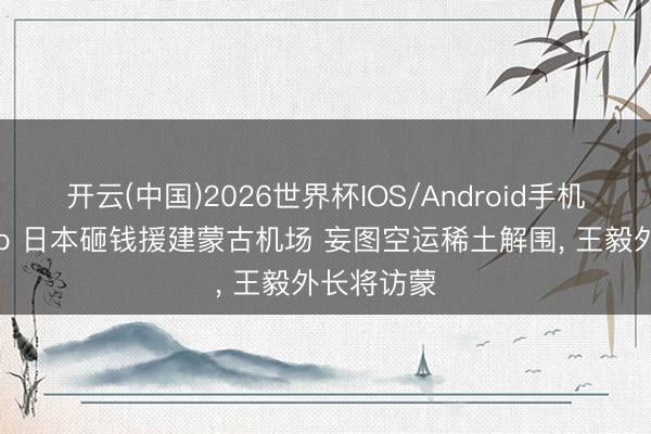 开云(中国)2026世界杯IOS/Android手机通用版app 日本砸钱援建蒙古机场 妄图空运稀土解围， 王毅外长将访蒙