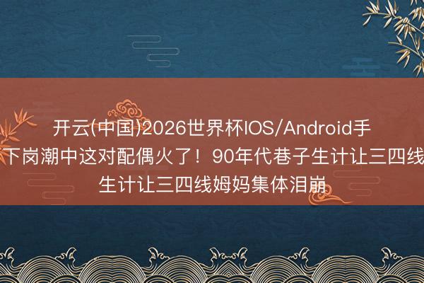 开云(中国)2026世界杯IOS/Android手机通用版app 下岗潮中这对配偶火了！90年代巷子生计让三四线姆妈集体泪崩