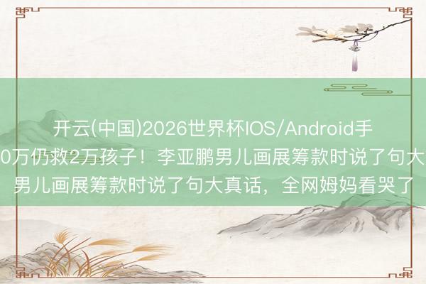 开云(中国)2026世界杯IOS/Android手机通用版app 负债4000万仍救2万孩子！李亚鹏男儿画展筹款时说了句大真话，全网姆妈看哭了