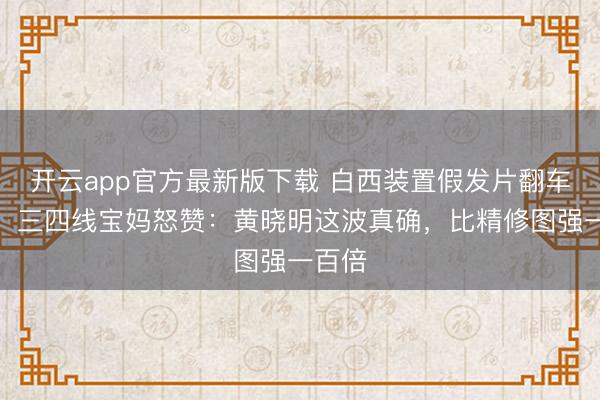 开云app官方最新版下载 白西装置假发片翻车现场！三四线宝妈怒赞：黄晓明这波真确，比精修图强一百倍