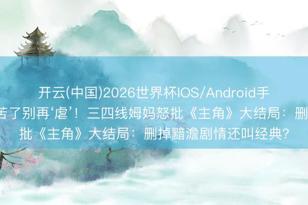 开云(中国)2026世界杯IOS/Android手机通用版app 生计够苦了别再‘虐’！三四线姆妈怒批《主角》大结局：删掉黯澹剧情还叫经典？