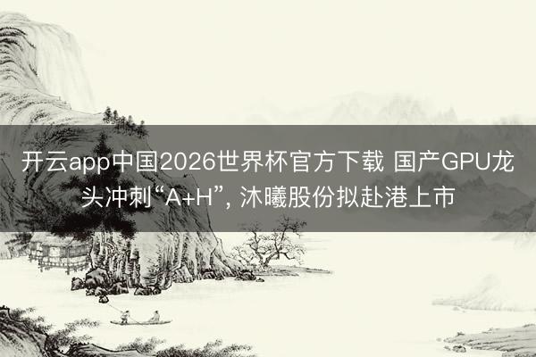 开云app中国2026世界杯官方下载 国产GPU龙头冲刺“A+H”， 沐曦股份拟赴港上市