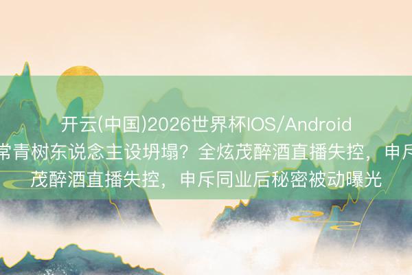 开云(中国)2026世界杯IOS/Android手机通用版app 综艺常青树东说念主设坍塌？全炫茂醉酒直播失控，申斥同业后秘密被动曝光