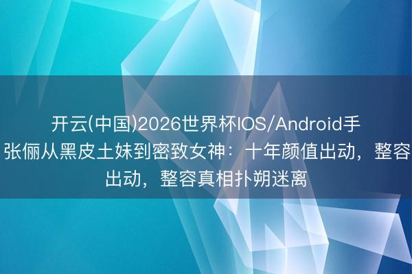 开云(中国)2026世界杯IOS/Android手机通用版app 张俪从黑皮土妹到密致女神：十年颜值出动，整容真相扑朔迷离