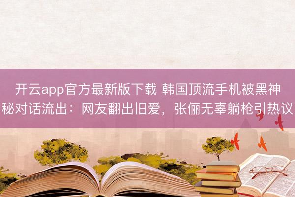 开云app官方最新版下载 韩国顶流手机被黑神秘对话流出：网友翻出旧爱，张俪无辜躺枪引热议