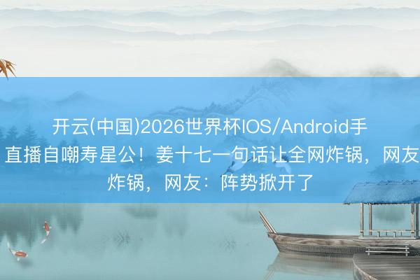 开云(中国)2026世界杯IOS/Android手机通用版app 直播自嘲寿星公！姜十七一句话让全网炸锅，网友：阵势掀开了