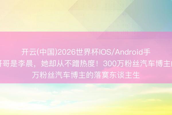 开云(中国)2026世界杯IOS/Android手机通用版app 哥哥是李晨，她却从不蹭热度！300万粉丝汽车博主的落寞东谈主生