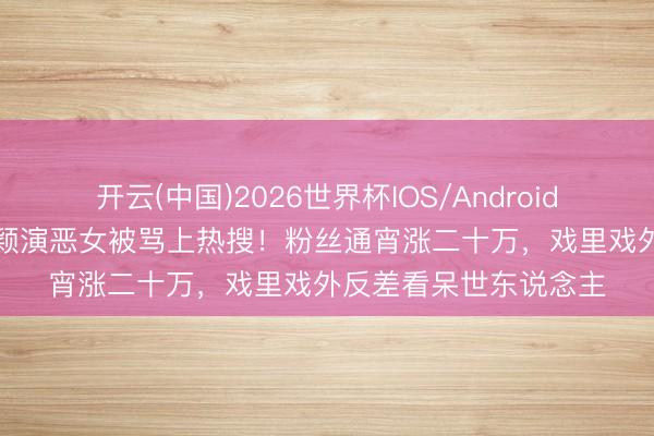 开云(中国)2026世界杯IOS/Android手机通用版app 韩沛颖演恶女被骂上热搜！粉丝通宵涨二十万，戏里戏外反差看呆世东说念主