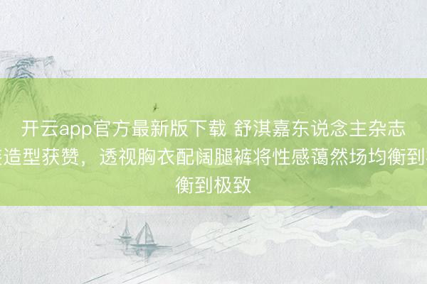 开云app官方最新版下载 舒淇嘉东说念主杂志裤装造型获赞，透视胸衣配阔腿裤将性感蔼然场均衡到极致