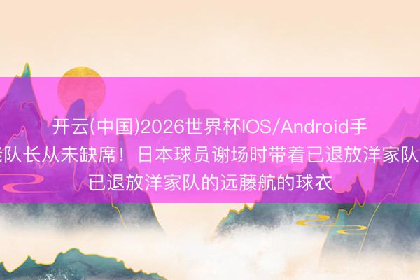 开云(中国)2026世界杯IOS/Android手机通用版app 老队长从未缺席！日本球员谢场时带着已退放洋家队的远藤航的球衣