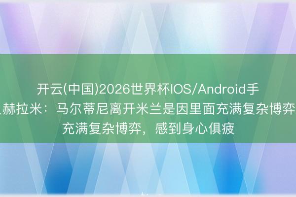 开云(中国)2026世界杯IOS/Android手机通用版app 贝赫拉米：马尔蒂尼离开米兰是因里面充满复杂博弈，感到身心俱疲