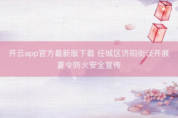 开云app官方最新版下载 任城区济阳街谈开展夏令防火安全宣传
