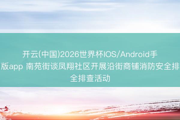 开云(中国)2026世界杯IOS/Android手机通用版app 南苑街谈凤翔社区开展沿街商铺消防安全排查活动