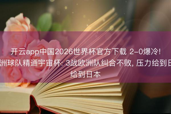 开云app中国2026世界杯官方下载 2-0爆冷! 亚洲球队精通宇宙杯: 3战欧洲队纠合不败， 压力给到日本