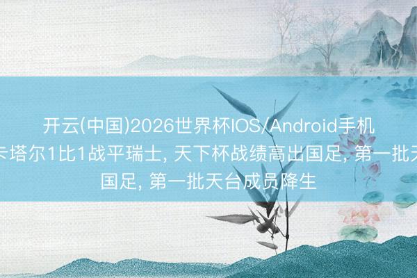 开云(中国)2026世界杯IOS/Android手机通用版app 卡塔尔1比1战平瑞士， 天下杯战绩高出国足， 第一批天台成员降生