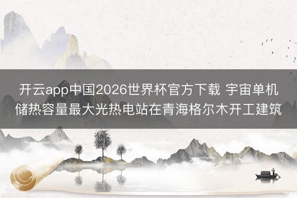 开云app中国2026世界杯官方下载 宇宙单机储热容量最大光热电站在青海格尔木开工建筑