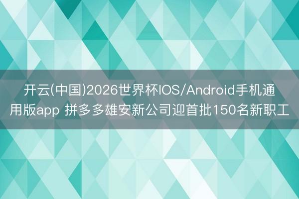 开云(中国)2026世界杯IOS/Android手机通用版app 拼多多雄安新公司迎首批150名新职工