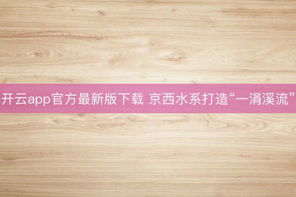开云app官方最新版下载 京西水系打造“一涓溪流”