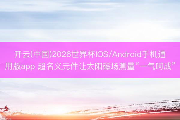 开云(中国)2026世界杯IOS/Android手机通用版app 超名义元件让太阳磁场测量“一气呵成”