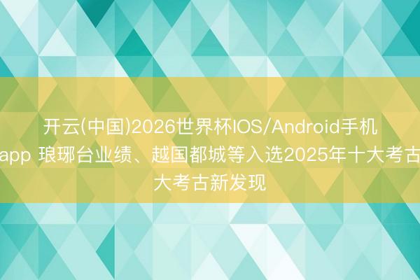 开云(中国)2026世界杯IOS/Android手机通用版app 琅琊台业绩、越国都城等入选2025年十大考古新发现