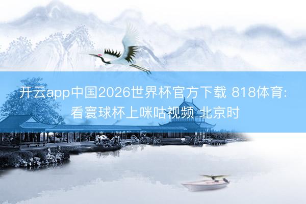 开云app中国2026世界杯官方下载 818体育: 看寰球杯上咪咕视频 北京时