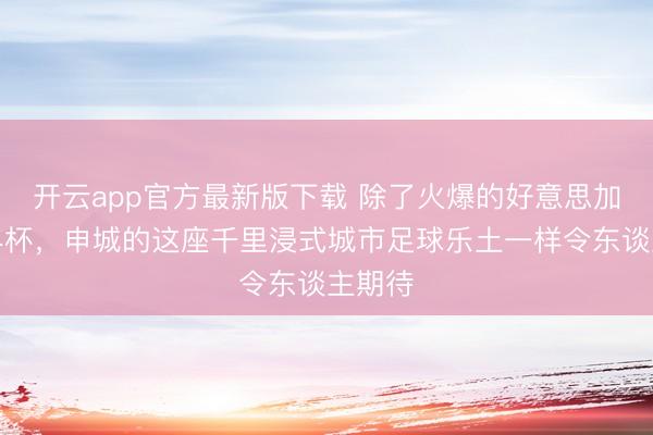 开云app官方最新版下载 除了火爆的好意思加墨世界杯，申城的这座千里浸式城市足球乐土一样令东谈主期待