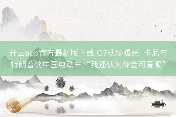 开云app官方最新版下载 G7现场曝光: 卡尼与特朗普谈中国电动车， “我还认为你会可爱呢”