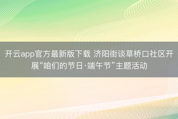 开云app官方最新版下载 济阳街谈草桥口社区开展“咱们的节日·端午节”主题活动