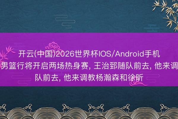 开云(中国)2026世界杯IOS/Android手机通用版app 中国男篮行将开启两场热身赛， 王治郅随队前去， 他来调教杨瀚森和徐昕